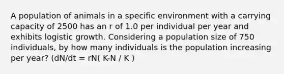 A population of animals in a specific environment with a carrying capacity of 2500 has an r of 1.0 per individual per year and exhibits logistic growth. Considering a population size of 750 individuals, by how many individuals is the population increasing per year? (dN/dt = rN( K-N / K )