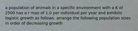 a population of animals in a specific environment with a K of 2500 has a r max of 1.0 per individual per year and exhibits logistic growth as follows. arrange the following population sizes in order of decreasing growth