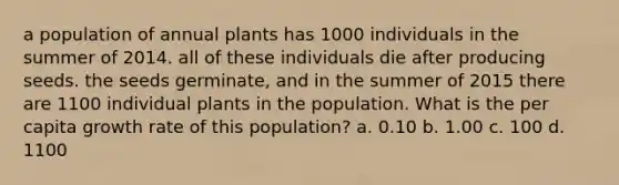 a population of annual plants has 1000 individuals in the summer of 2014. all of these individuals die after producing seeds. the seeds germinate, and in the summer of 2015 there are 1100 individual plants in the population. What is the per capita growth rate of this population? a. 0.10 b. 1.00 c. 100 d. 1100