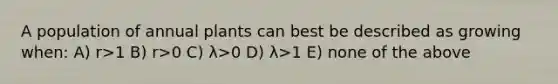 A population of annual plants can best be described as growing when: A) r>1 B) r>0 C) λ>0 D) λ>1 E) none of the above