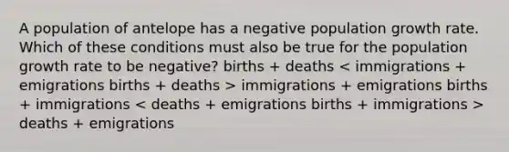 A population of antelope has a negative population growth rate. Which of these conditions must also be true for the population growth rate to be negative? births + deaths immigrations + emigrations births + immigrations deaths + emigrations