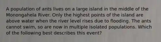 A population of ants lives on a large island in the middle of the Monongahela River. Only the highest points of the island are above water when the river level rises due to flooding. The ants cannot swim, so are now in multiple isolated populations. Which of the following best describes this event?