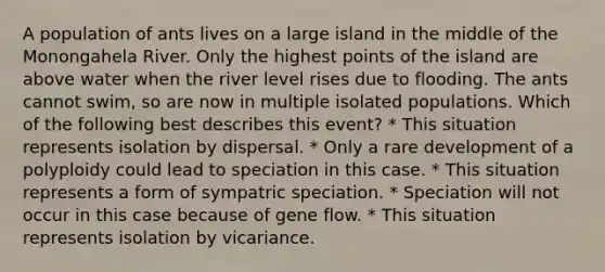 A population of ants lives on a large island in the middle of the Monongahela River. Only the highest points of the island are above water when the river level rises due to flooding. The ants cannot swim, so are now in multiple isolated populations. Which of the following best describes this event? * This situation represents isolation by dispersal. * Only a rare development of a polyploidy could lead to speciation in this case. * This situation represents a form of sympatric speciation. * Speciation will not occur in this case because of gene flow. * This situation represents isolation by vicariance.