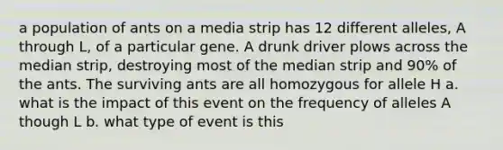 a population of ants on a media strip has 12 different alleles, A through L, of a particular gene. A drunk driver plows across the median strip, destroying most of the median strip and 90% of the ants. The surviving ants are all homozygous for allele H a. what is the impact of this event on the frequency of alleles A though L b. what type of event is this