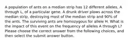 A population of ants on a median strip has 12 different alleles, A through L, of a particular gene. A drunk driver plows across the median strip, destroying most of the median strip and 90% of the ants. The surviving ants are homozygous for allele H. What is the impact of this event on the frequency of alleles A through L? Please choose the correct answer from the following choices, and then select the submit answer button.