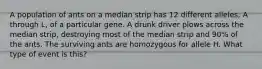 A population of ants on a median strip has 12 different alleles, A through L, of a particular gene. A drunk driver plows across the median strip, destroying most of the median strip and 90% of the ants. The surviving ants are homozygous for allele H. What type of event is this?