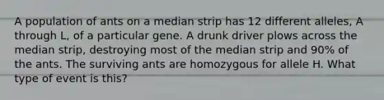 A population of ants on a median strip has 12 different alleles, A through L, of a particular gene. A drunk driver plows across the median strip, destroying most of the median strip and 90% of the ants. The surviving ants are homozygous for allele H. What type of event is this?