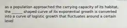 as a population approached the carrying capacity of its habitat, the ______ shaped curve of its exponential growth is converted into a curve of logistic growth that fluctuates around a certain level