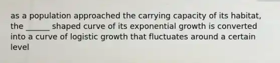 as a population approached the carrying capacity of its habitat, the ______ shaped curve of its exponential growth is converted into a curve of logistic growth that fluctuates around a certain level