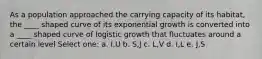 As a population approached the carrying capacity of its habitat, the ____ shaped curve of its exponential growth is converted into a ____ shaped curve of logistic growth that fluctuates around a certain level Select one: a. I,U b. S,J c. L,V d. I,L e. J,S