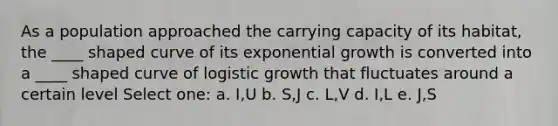 As a population approached the carrying capacity of its habitat, the ____ shaped curve of its exponential growth is converted into a ____ shaped curve of logistic growth that fluctuates around a certain level Select one: a. I,U b. S,J c. L,V d. I,L e. J,S