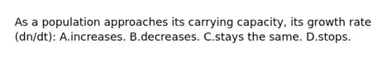 As a population approaches its carrying capacity, its growth rate (dn/dt): A.increases. B.decreases. C.stays the same. D.stops.