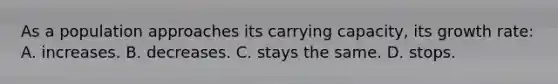 As a population approaches its carrying capacity, its growth rate: A. increases. B. decreases. C. stays the same. D. stops.