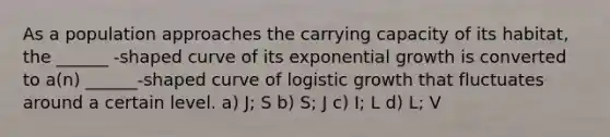 As a population approaches the carrying capacity of its habitat, the ______ -shaped curve of its <a href='https://www.questionai.com/knowledge/kotMRuKib4-exponential-growth' class='anchor-knowledge'>exponential growth</a> is converted to a(n) ______-shaped curve of logistic growth that fluctuates around a certain level. a) J; S b) S; J c) I; L d) L; V