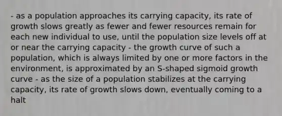 - as a population approaches its carrying capacity, its rate of growth slows greatly as fewer and fewer resources remain for each new individual to use, until the population size levels off at or near the carrying capacity - the growth curve of such a population, which is always limited by one or more factors in the environment, is approximated by an S-shaped sigmoid growth curve - as the size of a population stabilizes at the carrying capacity, its rate of growth slows down, eventually coming to a halt