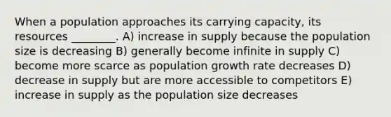 When a population approaches its carrying capacity, its resources ________. A) increase in supply because the population size is decreasing B) generally become infinite in supply C) become more scarce as population growth rate decreases D) decrease in supply but are more accessible to competitors E) increase in supply as the population size decreases