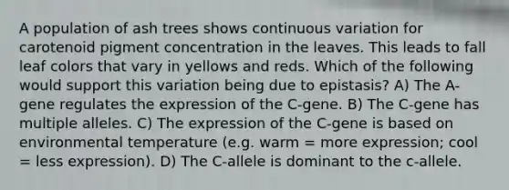 A population of ash trees shows continuous variation for carotenoid pigment concentration in the leaves. This leads to fall leaf colors that vary in yellows and reds. Which of the following would support this variation being due to epistasis? A) The A-gene regulates the expression of the C-gene. B) The C-gene has multiple alleles. C) The expression of the C-gene is based on environmental temperature (e.g. warm = more expression; cool = less expression). D) The C-allele is dominant to the c-allele.