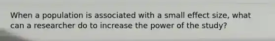 When a population is associated with a small effect size, what can a researcher do to increase the power of the study?