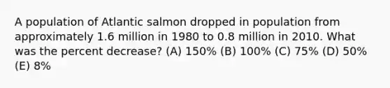 A population of Atlantic salmon dropped in population from approximately 1.6 million in 1980 to 0.8 million in 2010. What was the percent decrease? (A) 150% (B) 100% (C) 75% (D) 50% (E) 8%