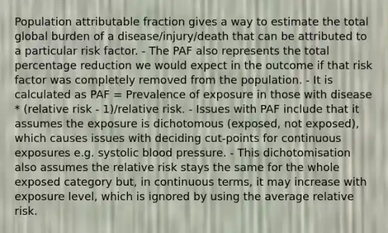 Population attributable fraction gives a way to estimate the total global burden of a disease/injury/death that can be attributed to a particular risk factor. - The PAF also represents the total percentage reduction we would expect in the outcome if that risk factor was completely removed from the population. - It is calculated as PAF = Prevalence of exposure in those with disease * (relative risk - 1)/relative risk. - Issues with PAF include that it assumes the exposure is dichotomous (exposed, not exposed), which causes issues with deciding cut-points for continuous exposures e.g. systolic blood pressure. - This dichotomisation also assumes the relative risk stays the same for the whole exposed category but, in continuous terms, it may increase with exposure level, which is ignored by using the average relative risk.