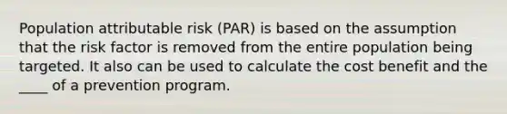 Population attributable risk (PAR) is based on the assumption that the risk factor is removed from the entire population being targeted. It also can be used to calculate the cost benefit and the ____ of a prevention program.