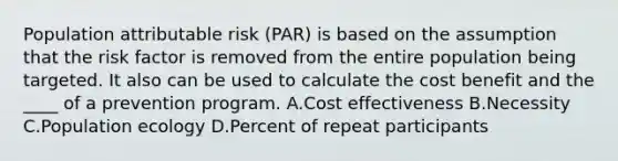 Population attributable risk (PAR) is based on the assumption that the risk factor is removed from the entire population being targeted. It also can be used to calculate the cost benefit and the ____ of a prevention program. A.Cost effectiveness B.Necessity C.Population ecology D.Percent of repeat participants