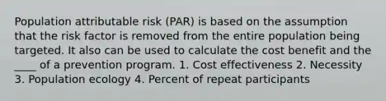 Population attributable risk (PAR) is based on the assumption that the risk factor is removed from the entire population being targeted. It also can be used to calculate the cost benefit and the ____ of a prevention program. 1. Cost effectiveness 2. Necessity 3. Population ecology 4. Percent of repeat participants