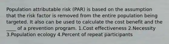 Population attributable risk (PAR) is based on the assumption that the risk factor is removed from the entire population being targeted. It also can be used to calculate the cost benefit and the ____ of a prevention program. 1.Cost effectiveness 2.Necessity 3.Population ecology 4.Percent of repeat participants