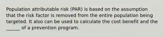 Population attributable risk (PAR) is based on the assumption that the risk factor is removed from the entire population being targeted. It also can be used to calculate the cost benefit and the ______ of a prevention program.