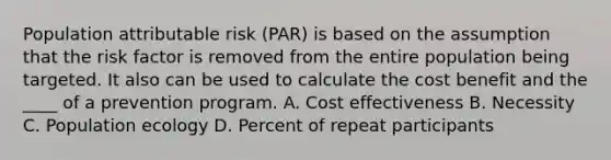 Population attributable risk (PAR) is based on the assumption that the risk factor is removed from the entire population being targeted. It also can be used to calculate the cost benefit and the ____ of a prevention program. A. Cost effectiveness B. Necessity C. Population ecology D. Percent of repeat participants