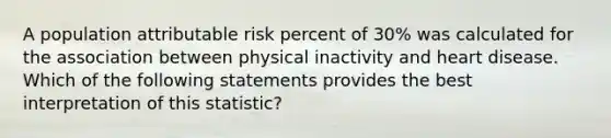 A population attributable risk percent of 30% was calculated for the association between physical inactivity and heart disease. Which of the following statements provides the best interpretation of this statistic?