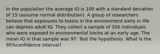 In the population the average IQ is 100 with a standard deviation of 15 (assume normal distribution). A group of researchers believe that exposures to toxins in the environment early in life can depress adult IQ. They collect a sample of 300 individuals who were exposed to environmental toxins at an early age. The mean IQ in that sample was 97. Test the hypothesis. What is the 95%confidence interval?