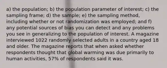 a) the​ population; b) the population parameter of​ interest; c) the sampling​ frame; d) the​ sample; e) the sampling​ method, including whether or not randomization was​ employed; and​ f) any potential sources of bias you can detect and any problems you see in generalizing to the population of interest. A magazine interviewed 1022 randomly selected adults in a country aged 18 and older. The magazine reports that when asked whether respondents thought that global warming was due primarily to human​ activities, 57​% of respondents said it was.