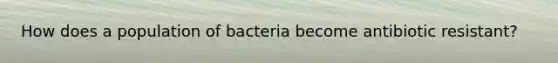 How does a population of bacteria become antibiotic resistant?