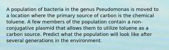 A population of bacteria in the genus Pseudomonas is moved to a location where the primary source of carbon is the chemical toluene. A few members of the population contain a non-conjugative plasmid that allows them to utilize toluene as a carbon source. Predict what the population will look like after several generations in the environment.