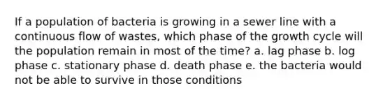 If a population of bacteria is growing in a sewer line with a continuous flow of wastes, which phase of the growth cycle will the population remain in most of the time? a. lag phase b. log phase c. stationary phase d. death phase e. the bacteria would not be able to survive in those conditions