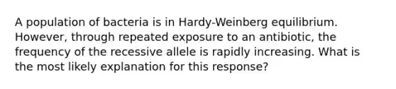 A population of bacteria is in Hardy-Weinberg equilibrium. However, through repeated exposure to an antibiotic, the frequency of the recessive allele is rapidly increasing. What is the most likely explanation for this response?