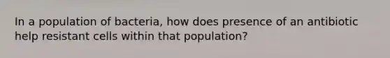 In a population of bacteria, how does presence of an antibiotic help resistant cells within that population?