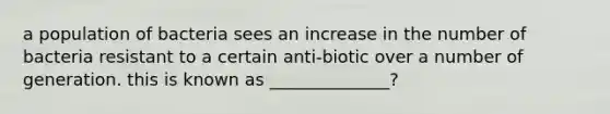 a population of bacteria sees an increase in the number of bacteria resistant to a certain anti-biotic over a number of generation. this is known as ______________?