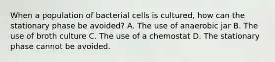 When a population of bacterial cells is cultured, how can the stationary phase be avoided? A. The use of anaerobic jar B. The use of broth culture C. The use of a chemostat D. The stationary phase cannot be avoided.