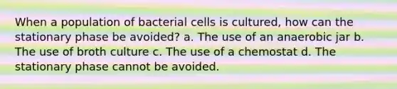 When a population of bacterial cells is cultured, how can the stationary phase be avoided? a. The use of an anaerobic jar b. The use of broth culture c. The use of a chemostat d. The stationary phase cannot be avoided.