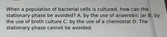 When a population of bacterial cells is cultured, how can the stationary phase be avoided? A. by the use of anaerobic jar B. by the use of broth culture C. by the use of a chemostat D. The stationary phase cannot be avoided.