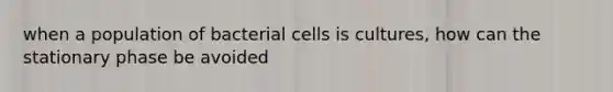 when a population of bacterial cells is cultures, how can the stationary phase be avoided