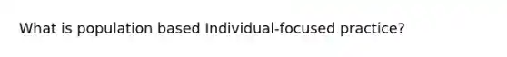 What is population based Individual-focused practice?