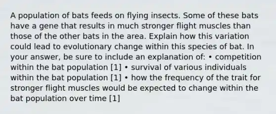 A population of bats feeds on flying insects. Some of these bats have a gene that results in much stronger flight muscles than those of the other bats in the area. Explain how this variation could lead to evolutionary change within this species of bat. In your answer, be sure to include an explanation of: • competition within the bat population [1] • survival of various individuals within the bat population [1] • how the frequency of the trait for stronger flight muscles would be expected to change within the bat population over time [1]