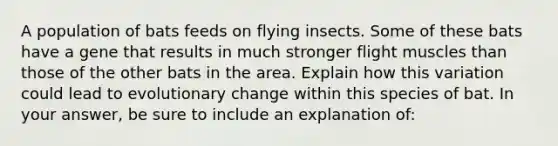 A population of bats feeds on flying insects. Some of these bats have a gene that results in much stronger flight muscles than those of the other bats in the area. Explain how this variation could lead to evolutionary change within this species of bat. In your answer, be sure to include an explanation of: