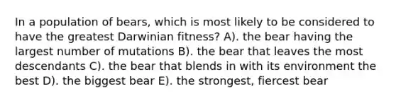 In a population of bears, which is most likely to be considered to have the greatest Darwinian fitness? A). the bear having the largest number of mutations B). the bear that leaves the most descendants C). the bear that blends in with its environment the best D). the biggest bear E). the strongest, fiercest bear