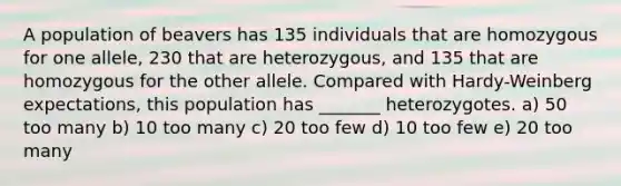 A population of beavers has 135 individuals that are homozygous for one allele, 230 that are heterozygous, and 135 that are homozygous for the other allele. Compared with Hardy-Weinberg expectations, this population has _______ heterozygotes. a) 50 too many b) 10 too many c) 20 too few d) 10 too few e) 20 too many