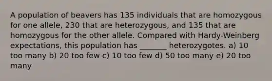 A population of beavers has 135 individuals that are homozygous for one allele, 230 that are heterozygous, and 135 that are homozygous for the other allele. Compared with Hardy-Weinberg expectations, this population has _______ heterozygotes. a) 10 too many b) 20 too few c) 10 too few d) 50 too many e) 20 too many