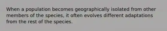 When a population becomes geographically isolated from other members of the species, it often evolves different adaptations from the rest of the species.